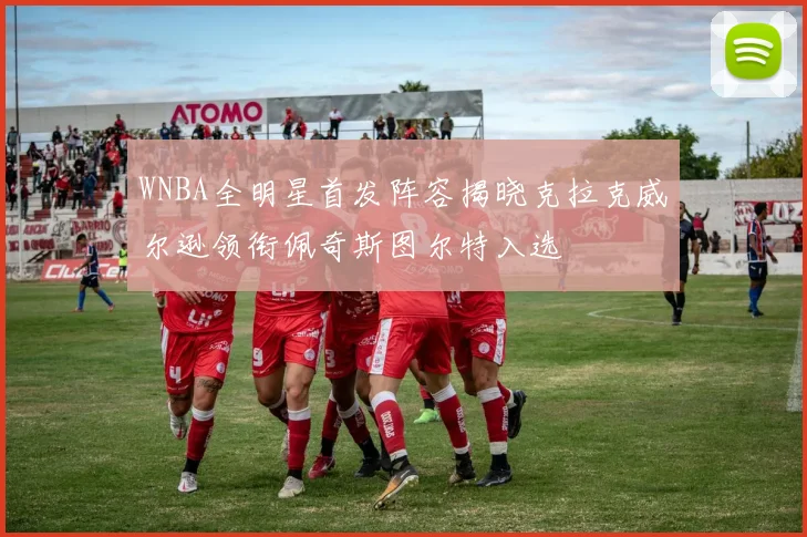 WNBA全明星首发阵容揭晓克拉克威尔逊领衔佩奇斯图尔特入选