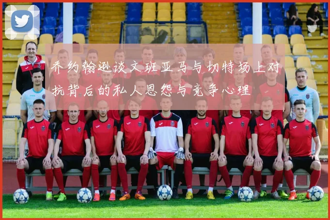 乔约翰逊谈文班亚马与切特场上对抗背后的私人恩怨与竞争心理