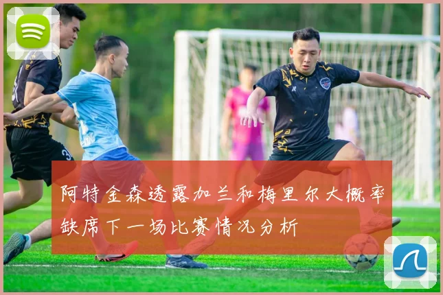 阿特金森透露加兰和梅里尔大概率缺席下一场比赛情况分析