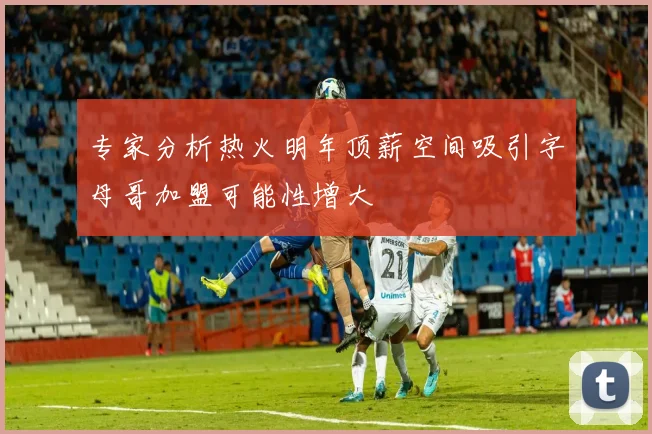 专家分析热火明年顶薪空间吸引字母哥加盟可能性增大