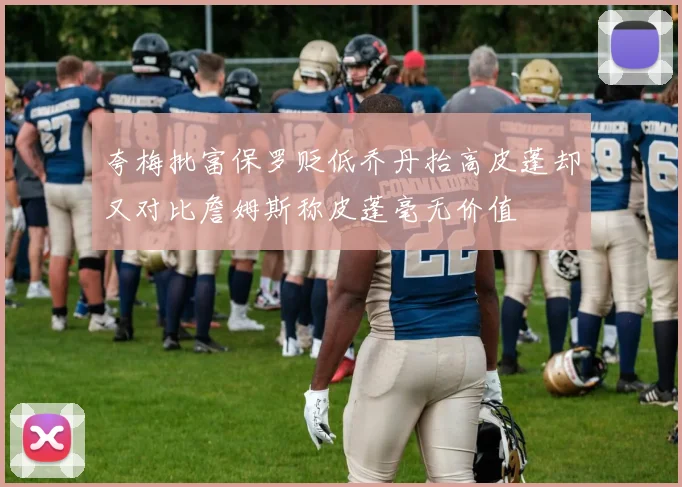 夸梅批富保罗贬低乔丹抬高皮蓬却又对比詹姆斯称皮蓬毫无价值