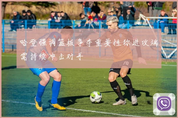 哈登强调篮板争夺重要性称进攻端需持续冲击对手