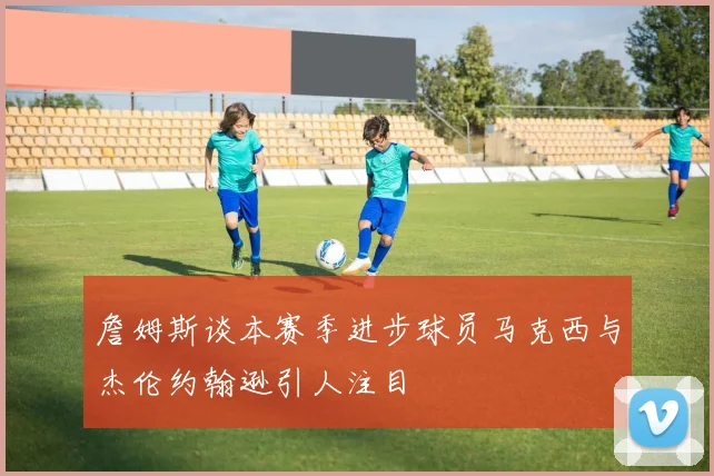 詹姆斯谈本赛季进步球员马克西与杰伦约翰逊引人注目