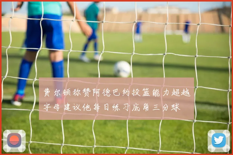 费尔顿称赞阿德巴约投篮能力超越字母建议他每日练习底角三分球
