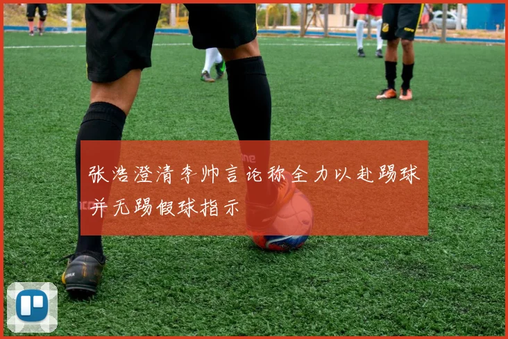 张浩澄清李帅言论称全力以赴踢球并无踢假球指示