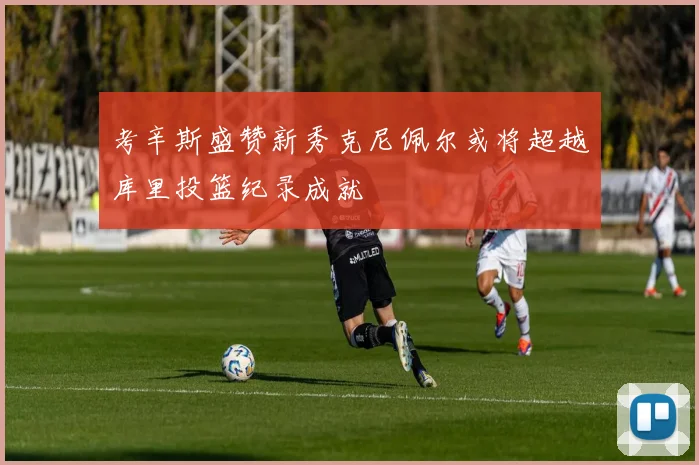考辛斯盛赞新秀克尼佩尔或将超越库里投篮纪录成就