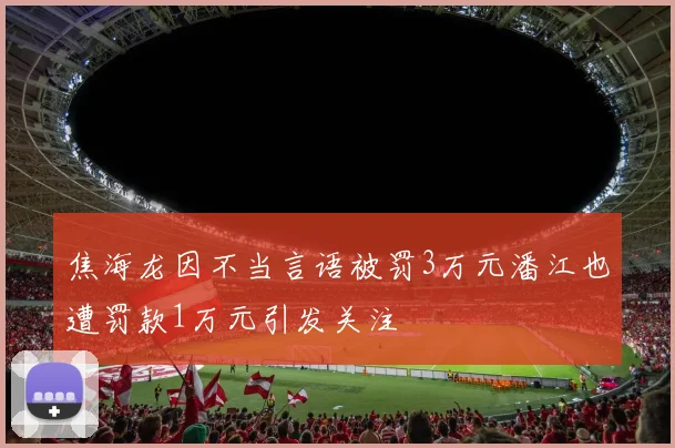 焦海龙因不当言语被罚3万元潘江也遭罚款1万元引发关注