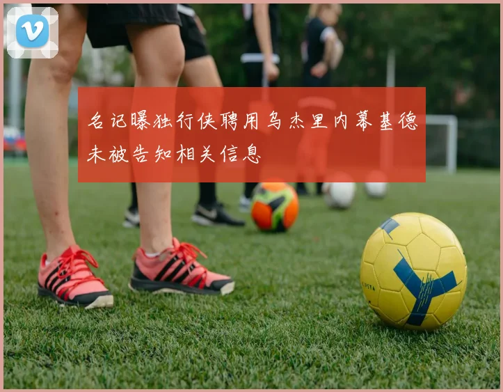 名记曝独行侠聘用乌杰里内幕基德未被告知相关信息