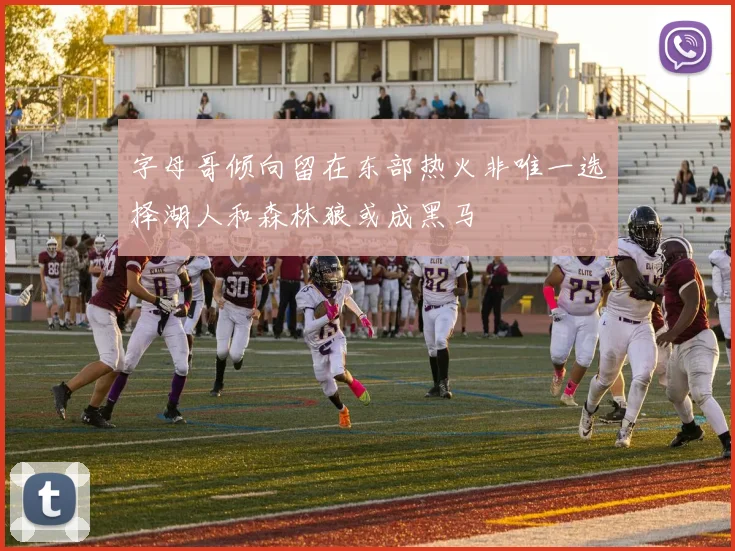 字母哥倾向留在东部热火非唯一选择湖人和森林狼或成黑马