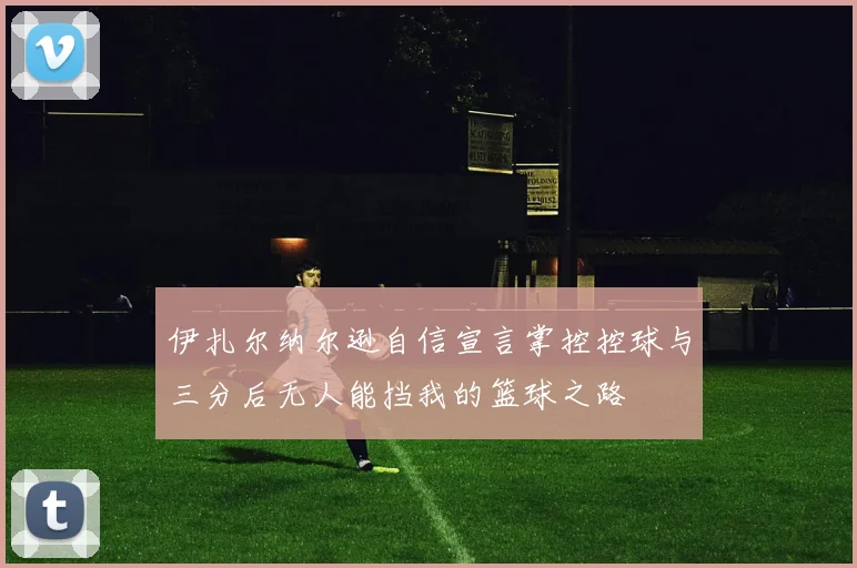 伊扎尔纳尔逊自信宣言掌控控球与三分后无人能挡我的篮球之路