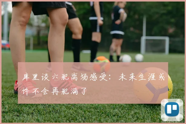 库里谈六犯离场感受：未来生涯或许不会再犯满了