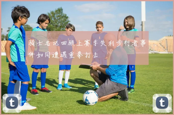 骑士名记回顾上赛季失利步行者事件如同遭遇重拳打击