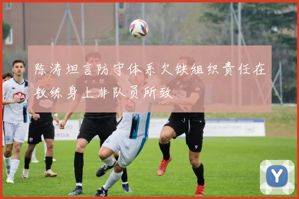 陈涛坦言防守体系欠缺组织责任在教练身上非队员所致