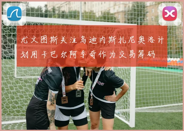 尤文图斯关注乌迪内斯扎尼奥洛计划用卡巴尔阿季奇作为交易筹码