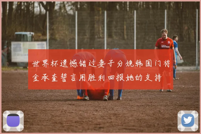 世界杯遗憾错过妻子分娩韩国门将金承奎誓言用胜利回报她的支持