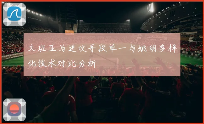 文班亚马进攻手段单一与姚明多样化技术对比分析