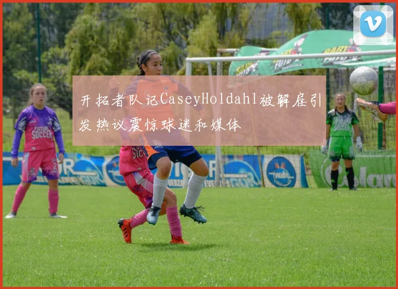 开拓者队记CaseyHoldahl被解雇引发热议震惊球迷和媒体