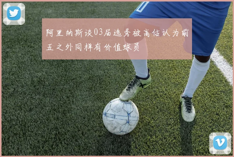 阿里纳斯谈03届选秀被高估认为前五之外同样有价值球员
