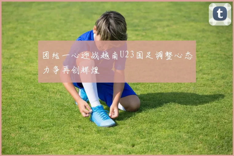 团结一心迎战越南U23国足调整心态力争再创辉煌